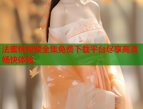 法蜜桃视频全集免费下载平台尽享高清畅快体验  第1张