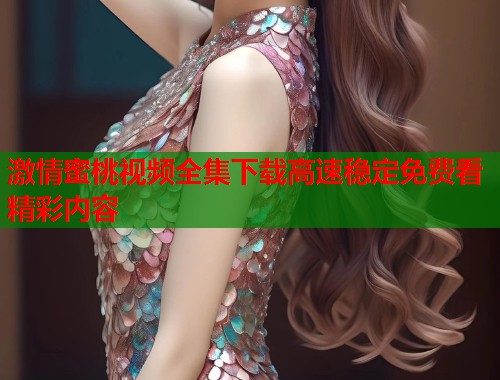 激情蜜桃视频全集下载高速稳定免费看精彩内容  第2张
