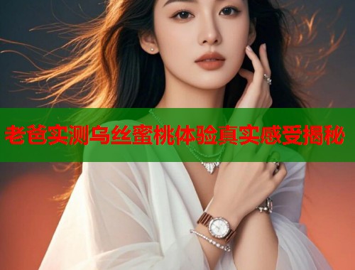 老爸实测乌丝蜜桃体验真实感受揭秘