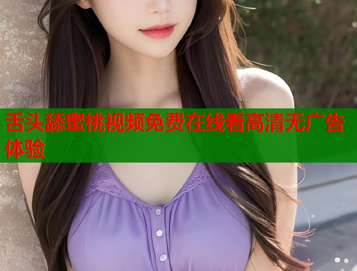 舌头舔蜜桃视频免费在线看高清无广告体验