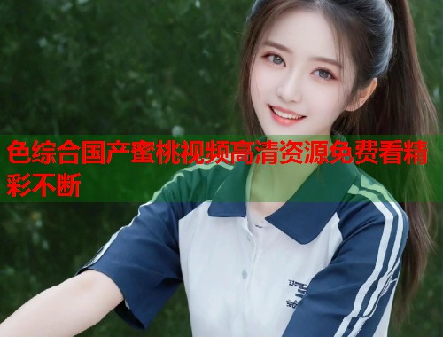 色综合国产蜜桃视频高清资源免费看精彩不断  第2张