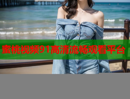 蜜桃视频91高清流畅观看平台