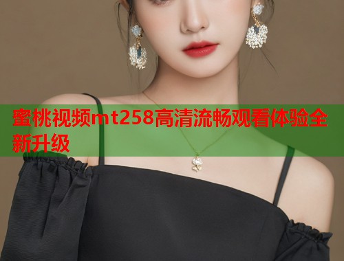 蜜桃视频mt258高清流畅观看体验全新升级