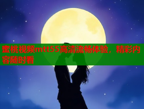 蜜桃视频mtt55高清流畅体验，精彩内容随时看