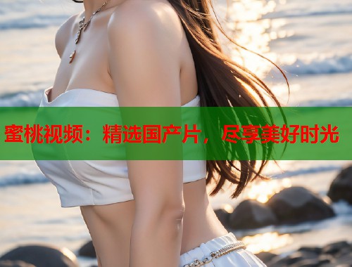 蜜桃视频：精选国产片，尽享美好时光