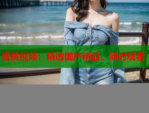 蜜桃视频：精选国产精品，随时观看