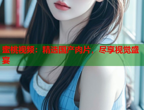 蜜桃视频：精选国产肉片，尽享视觉盛宴