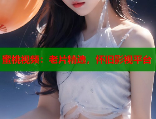 蜜桃视频：老片精选，怀旧影视平台