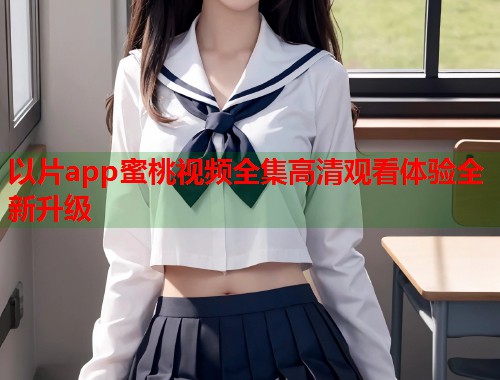 以片app蜜桃视频全集高清观看体验全新升级