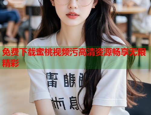 免费下载蜜桃视频污高清资源畅享无限精彩