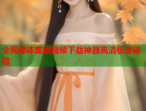全网裸体蜜桃视频下载神器高清极速体验