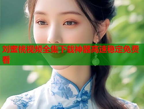 刘蜜桃视频全集下载神器高速稳定免费看