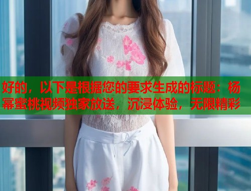 好的，以下是根据您的要求生成的标题：杨幂蜜桃视频独家放送，沉浸体验，无限精彩