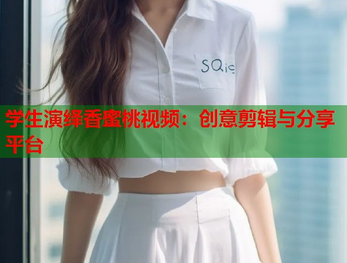 学生演绎香蜜桃视频：创意剪辑与分享平台