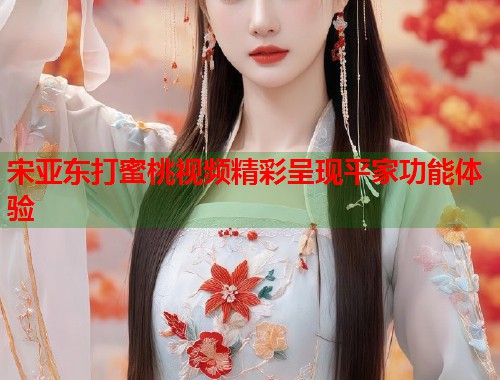 宋亚东打蜜桃视频精彩呈现平家功能体验