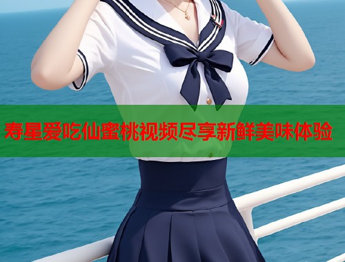寿星爱吃仙蜜桃视频尽享新鲜美味体验