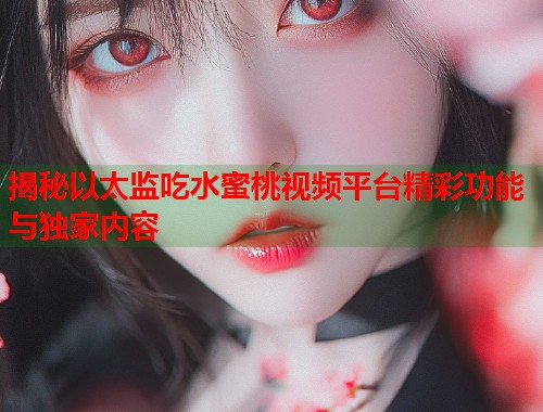 揭秘以太监吃水蜜桃视频平台精彩功能与独家内容