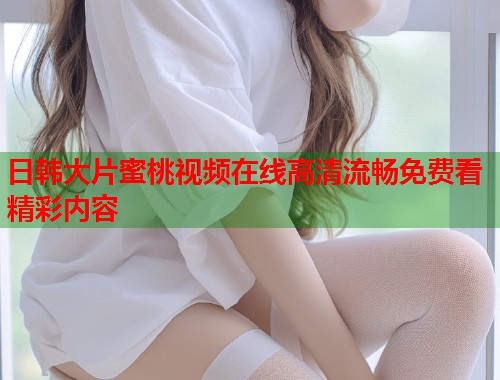 日韩大片蜜桃视频在线高清流畅免费看精彩内容