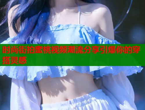 时尚街拍蜜桃视频潮流分享引爆你的穿搭灵感
