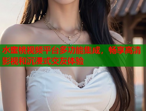 水蜜桃视频平台多功能集成，畅享高清影视和沉浸式交友体验