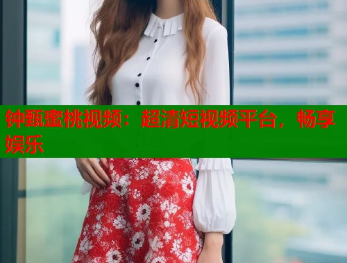 钟甄蜜桃视频：超清短视频平台，畅享娱乐