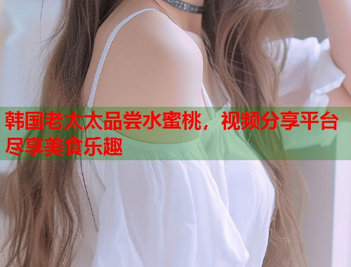 韩国老太太品尝水蜜桃，视频分享平台尽享美食乐趣
